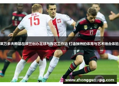 莱万多夫斯基在波兰创办足球与陶艺工作坊 打造独特的体育与艺术结合体验