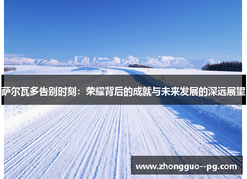 萨尔瓦多告别时刻：荣耀背后的成就与未来发展的深远展望