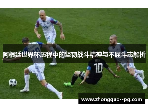 阿根廷世界杯历程中的坚韧战斗精神与不屈斗志解析