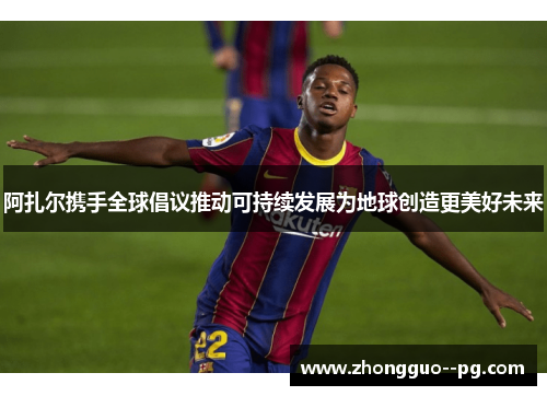 阿扎尔携手全球倡议推动可持续发展为地球创造更美好未来 阿扎尔携手全球倡议推动可持续发展为地球创造更美好未来