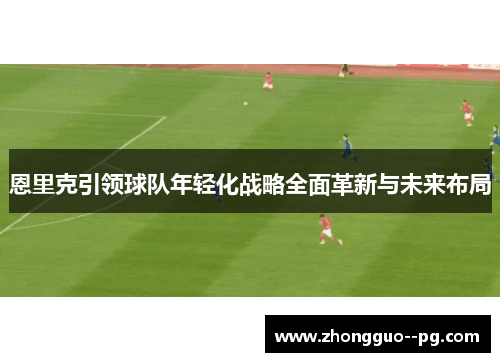 恩里克引领球队年轻化战略全面革新与未来布局